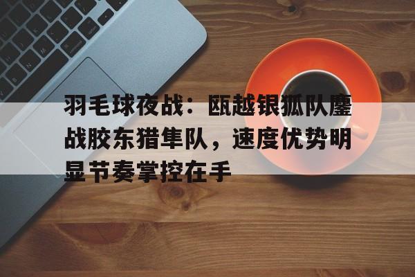 爱游戏入口关于羽毛球夜战：瓯越银狐队鏖战胶东猎隼队，速度优势明显节奏掌控在手的信息